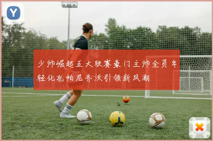 少帅崛起五大联赛豪门主帅全员年轻化孔帕尼齐沃引领新风潮