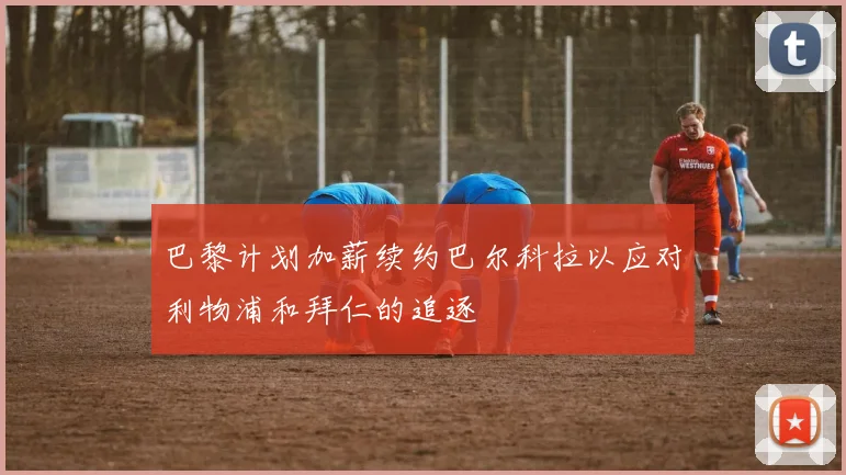 巴黎计划加薪续约巴尔科拉以应对利物浦和拜仁的追逐