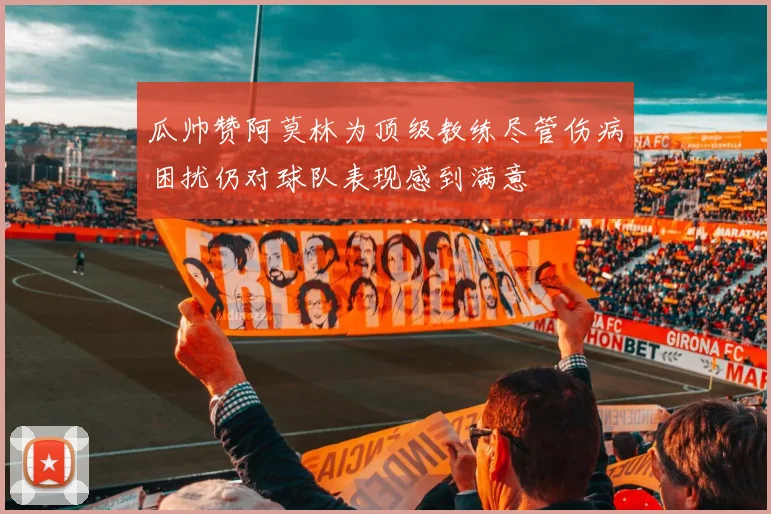 瓜帅赞阿莫林为顶级教练尽管伤病困扰仍对球队表现感到满意