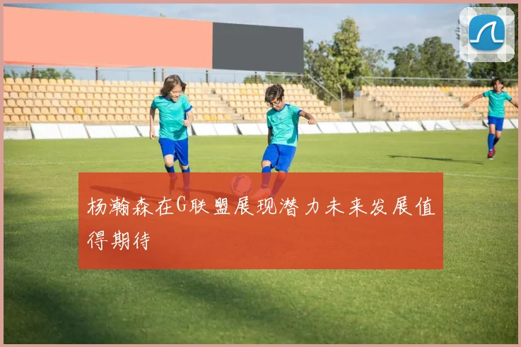 杨瀚森在G联盟展现潜力未来发展值得期待