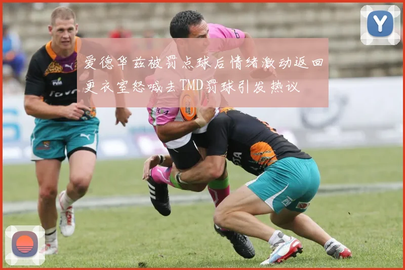 爱德华兹被罚点球后情绪激动返回更衣室怒喊去TMD罚球引发热议